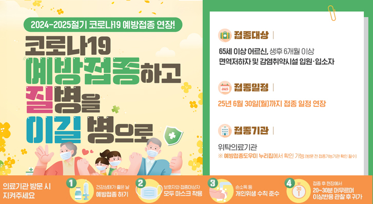 2025-2025절기 코로나19 예방접종 연장
코로나19 예방접종하고 질병을 이길병으로
접종대상 : 65세 이상 어르신, 생후 6개월 이상 면역저하자 및 감염취약시설 입원·입소
접종일 : 25년 6월 30일(일)까지 접종 일정 연장
접종기간 : 위탁의료기관 ※예방접종도우미 누무집에서 확인 가능(방문 전 접종가능기관 확인 필수)