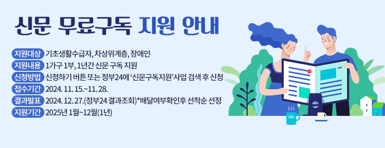 신문 무료구독 지원 안내
지원대상    기초생활수급자, 차상위계층, 장애인
지원내용    1가구 1부, 1년간 신문 구독 지원
신청방법    신청하기 버튼 또는 정부24에 ‘신문구독지원’사업 검색 후 신청
접수기간    2024. 11. 15.~11. 28.
결과발표    2024. 12. 27.(정부24 결과조회)*배달여부확인후 선착순 선정
지원기간    2025년 1월~12월(1년)  