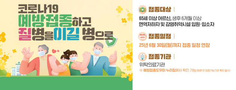 코로나 19 예방접종하고 질병을 이길 병으로
접종대상 : 65세 이상 어르신,생후 6개월 이상 면역저하자 및 감염취약시설 입원·입소자
접종일 : 25년 6월 30일(월)까지 접종 일정 연장
접종기관 : 위탁의료기관 ※예방접종도우미 누리집에서 확인 가능(방문 전 접종가능기관 확인 필수)