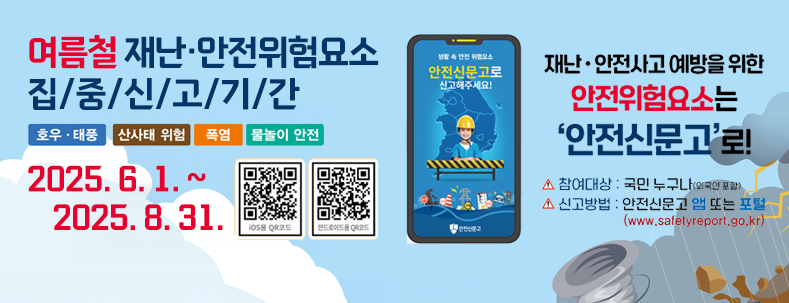 여름철 재난·안전위험요소 집중신고기간
호후·태풍/ 산사태 위험/폭염/물놀이 안전
2025.6.1.~2025.8.31.
재난·안전사고 예방을 위한 안전휘험요소는 안전신문고로!
참여대상:국민 누구나(외국인 포함)
신고방법 : 안전신문고 앱 또는 포털(www.safetyreport.co.kr)