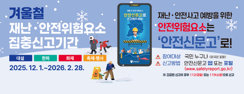 겨울철 재난·안전위험요소 집중신고기간 
대설/한파/화재/축제·행사
2025.12.1.~2026.2.28.
※대설,한파 신고는 겨울철 자연재난 대책기간(~'26.3.15.까지)운영

재난·안전사고 예방을 위한 안전휘험요소는 '안전신문고'로!
참여대상:국민 누구나(외국인 포함) / 신고방법 : 안전신문고 앱 또는 포털 (www.safetyreport.go.kr)
※긴급한 신고의 경우 112(경찰) 또는 119(소방)으로 신고