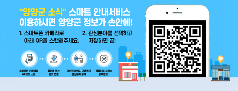 "양양군 소식" 스마트 안내서비스 이용하시면 양양군 정보가 손안에!
1 스마트폰 카메라로 QR을 스캔해주세요.
2 관심분야를 선택하고 저장하면 끝!
스마트폰 카메라에 QR코드 스캔 > 화면에 뜨는 링크 연결 > 개인정보수집, 이용동의 관심분야 등록 > 행정안내 서비스 등록 완료.